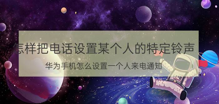 怎样把电话设置某个人的特定铃声 华为手机怎么设置一个人来电通知？